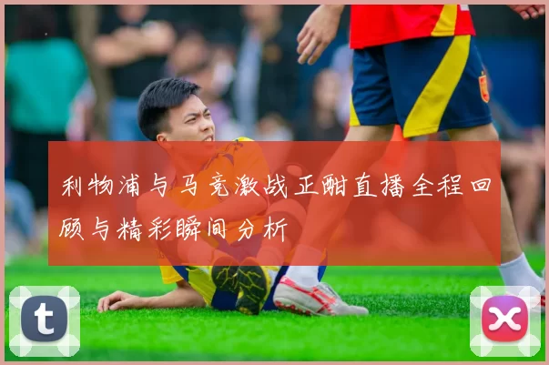利物浦与马竞激战正酣直播全程回顾与精彩瞬间分析