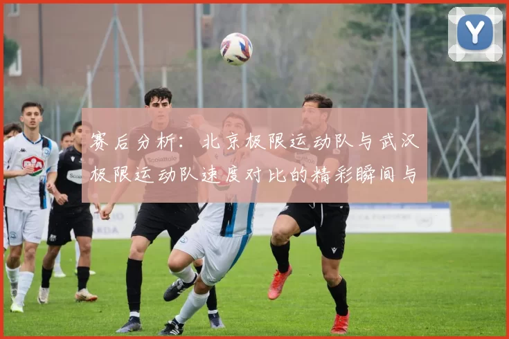 赛后分析：北京极限运动队与武汉极限运动队速度对比的精彩瞬间与启示