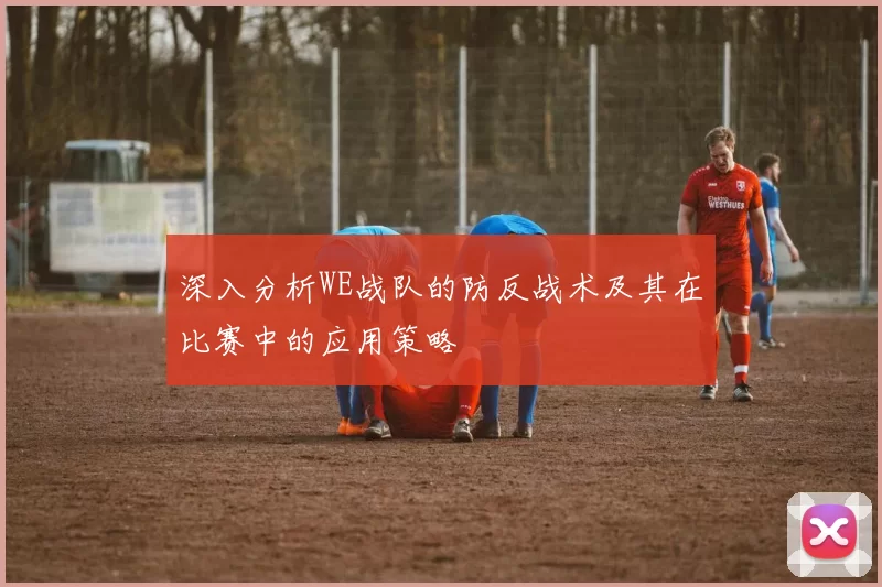 深入分析WE战队的防反战术及其在比赛中的应用策略