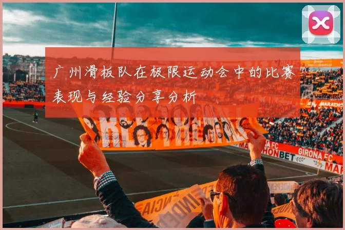 广州滑板队在极限运动会中的比赛表现与经验分享分析