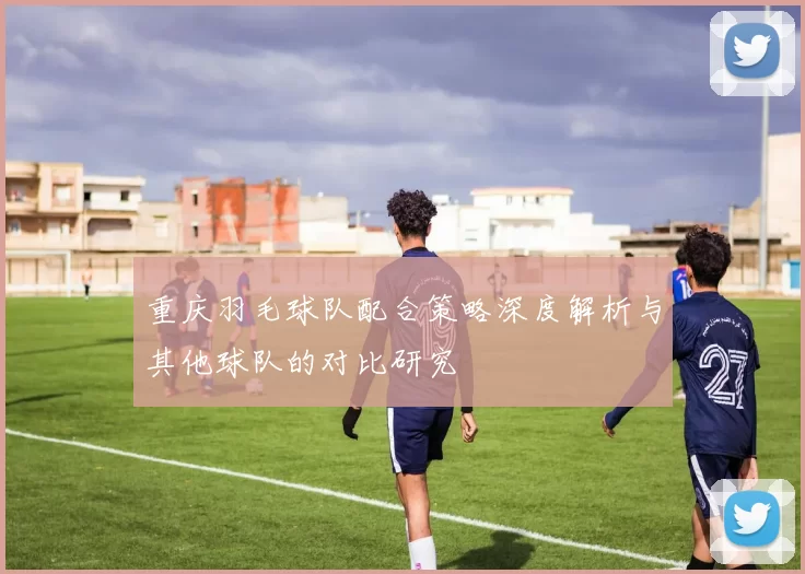 重庆羽毛球队配合策略深度解析与其他球队的对比研究