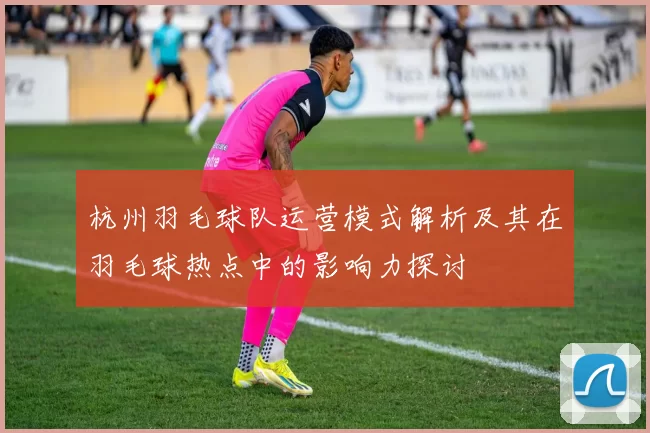 杭州羽毛球队运营模式解析及其在羽毛球热点中的影响力探讨