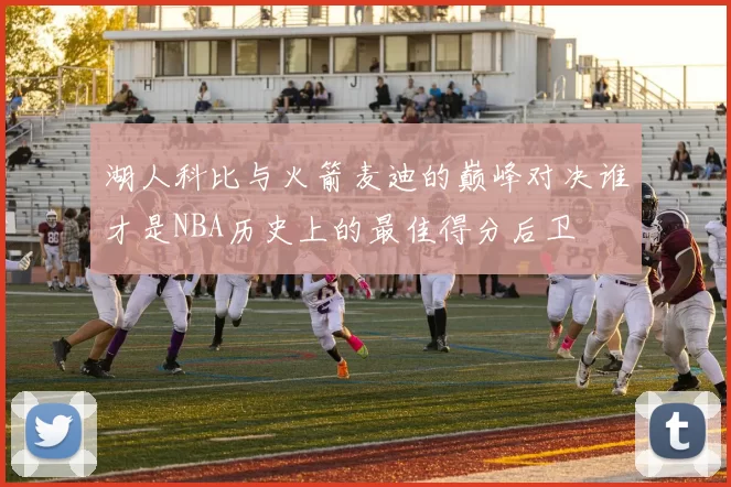 湖人科比与火箭麦迪的巅峰对决谁才是NBA历史上的最佳得分后卫