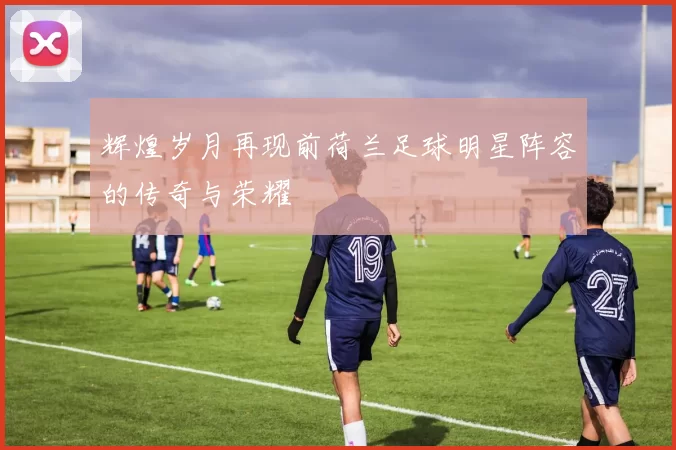 辉煌岁月再现前荷兰足球明星阵容的传奇与荣耀