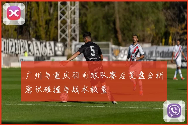 广州与重庆羽毛球队赛后复盘分析意识碰撞与战术较量