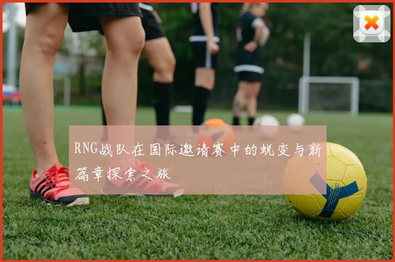 RNG战队在国际邀请赛中的蜕变与新篇章探索之旅