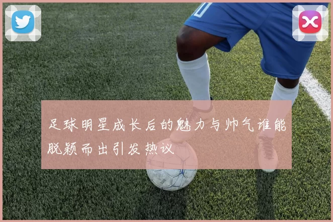 足球明星成长后的魅力与帅气谁能脱颖而出引发热议