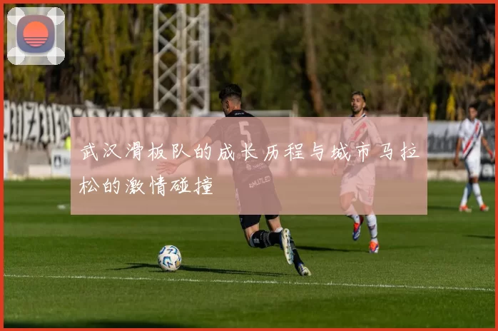 武汉滑板队的成长历程与城市马拉松的激情碰撞
