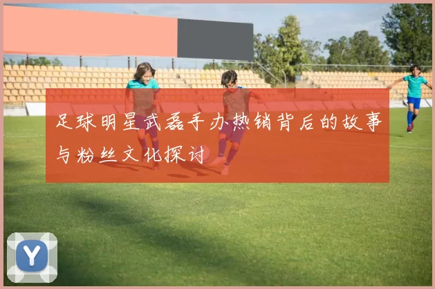 足球明星武磊手办热销背后的故事与粉丝文化探讨