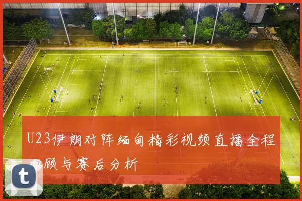 U23伊朗对阵缅甸精彩视频直播全程回顾与赛后分析
