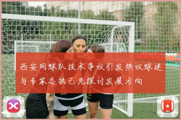 西安网球队技术争议引发热议球迷与专家各执己见探讨发展方向