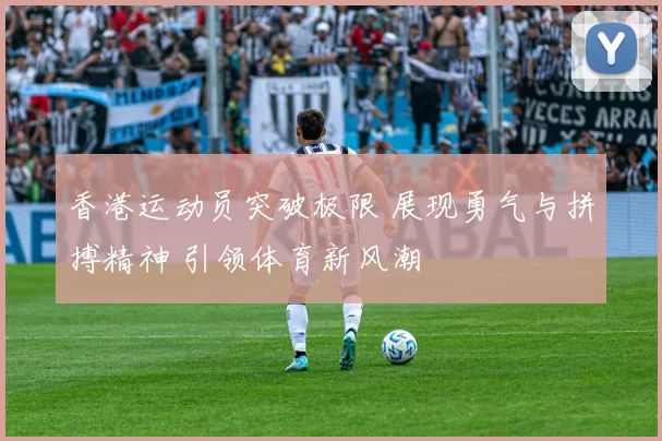 香港运动员突破极限 展现勇气与拼搏精神 引领体育新风潮