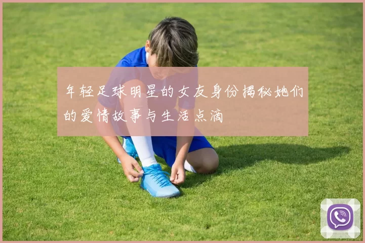 年轻足球明星的女友身份揭秘她们的爱情故事与生活点滴