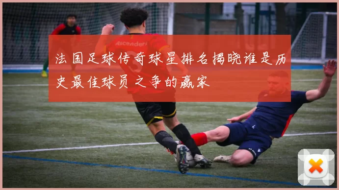 法国足球传奇球星排名揭晓谁是历史最佳球员之争的赢家