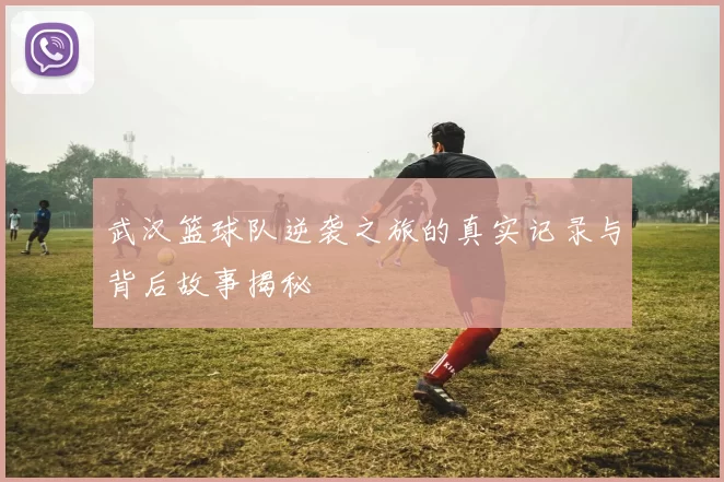 武汉篮球队逆袭之旅的真实记录与背后故事揭秘