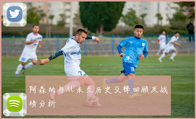 阿森纳与AC米兰历史交锋回顾及战绩分析
