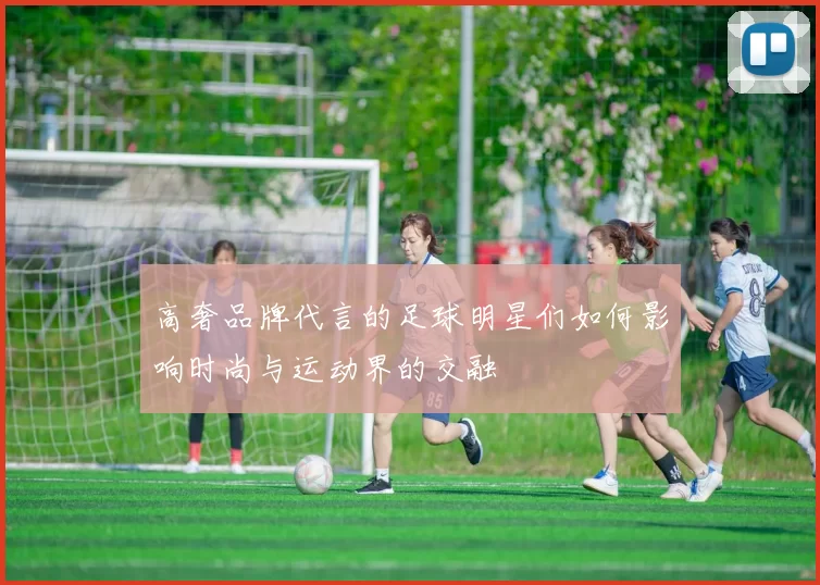高奢品牌代言的足球明星们如何影响时尚与运动界的交融