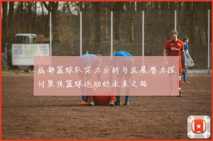 成都篮球队实力分析与发展潜力探讨聚焦篮球运动的未来之路