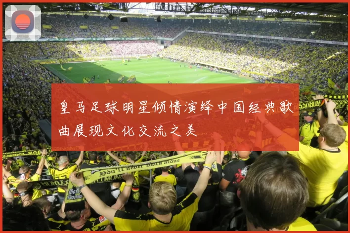 皇马足球明星倾情演绎中国经典歌曲展现文化交流之美