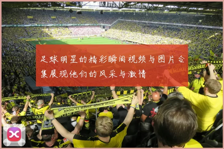 足球明星的精彩瞬间视频与图片合集展现他们的风采与激情