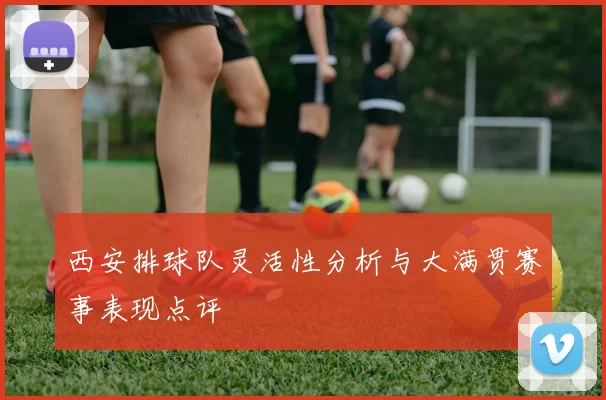 西安排球队灵活性分析与大满贯赛事表现点评