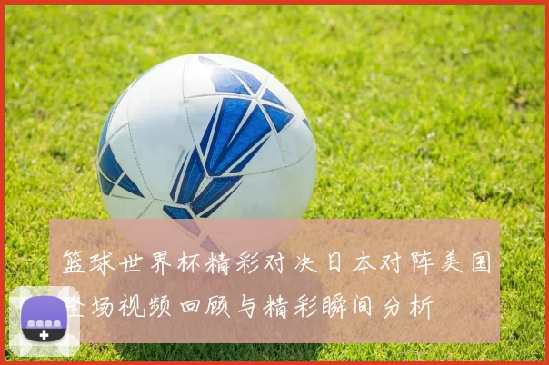 篮球世界杯精彩对决日本对阵美国全场视频回顾与精彩瞬间分析