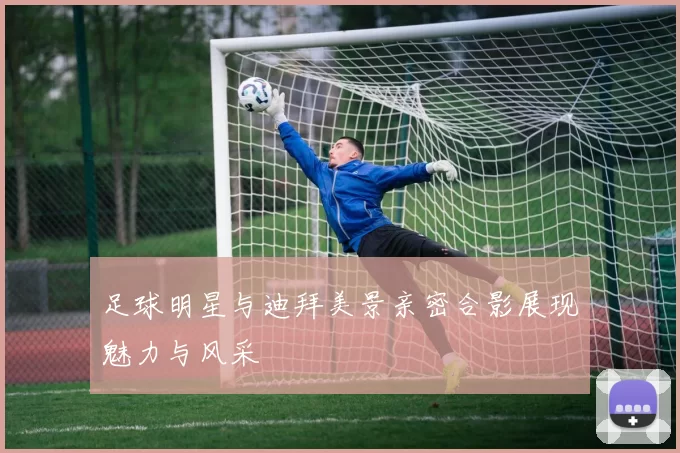 足球明星与迪拜美景亲密合影展现魅力与风采