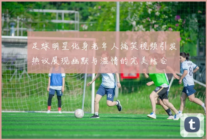 足球明星化身老年人搞笑视频引发热议展现幽默与温情的完美结合