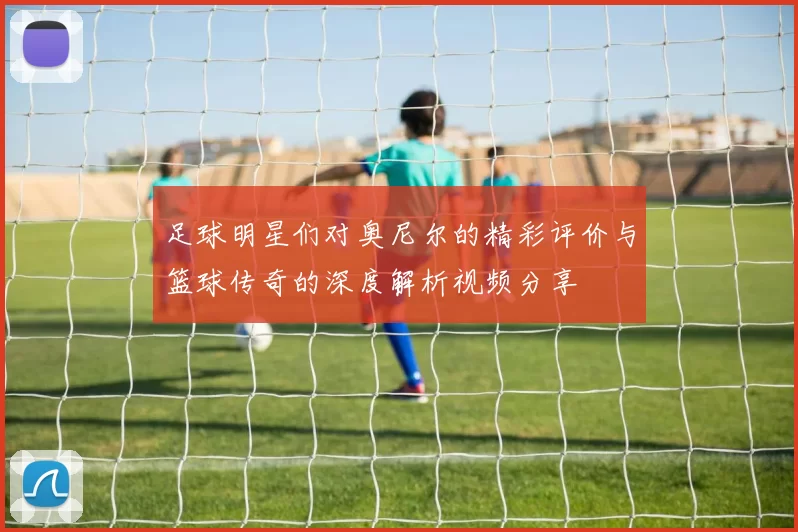 足球明星们对奥尼尔的精彩评价与篮球传奇的深度解析视频分享