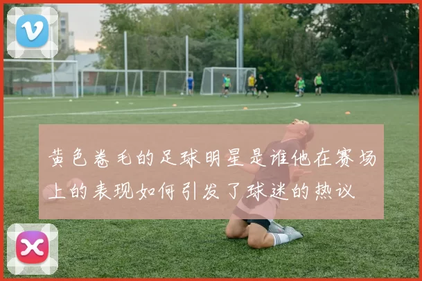 黄色卷毛的足球明星是谁他在赛场上的表现如何引发了球迷的热议
