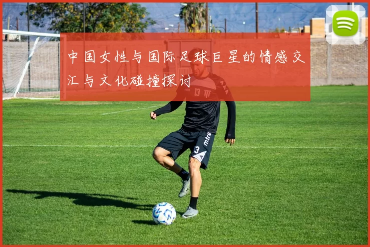中国女性与国际足球巨星的情感交汇与文化碰撞探讨