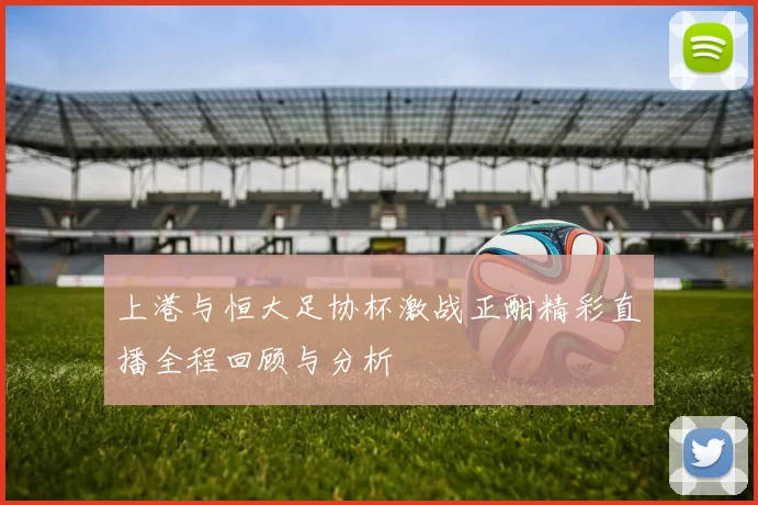 上港与恒大足协杯激战正酣精彩直播全程回顾与分析