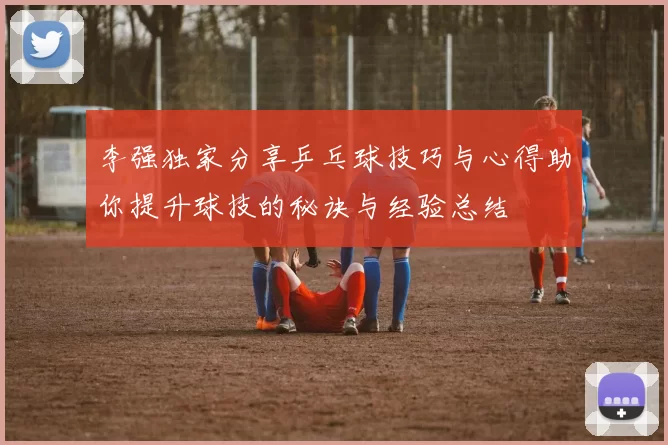 李强独家分享乒乓球技巧与心得助你提升球技的秘诀与经验总结