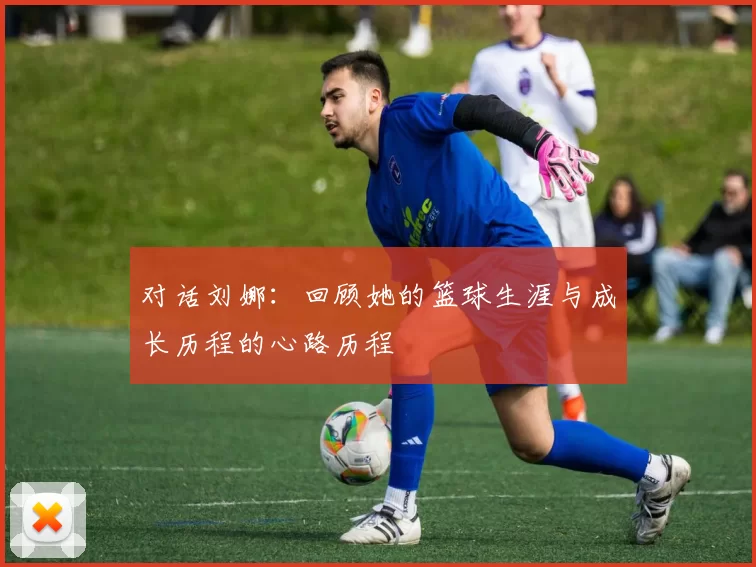 对话刘娜：回顾她的篮球生涯与成长历程的心路历程