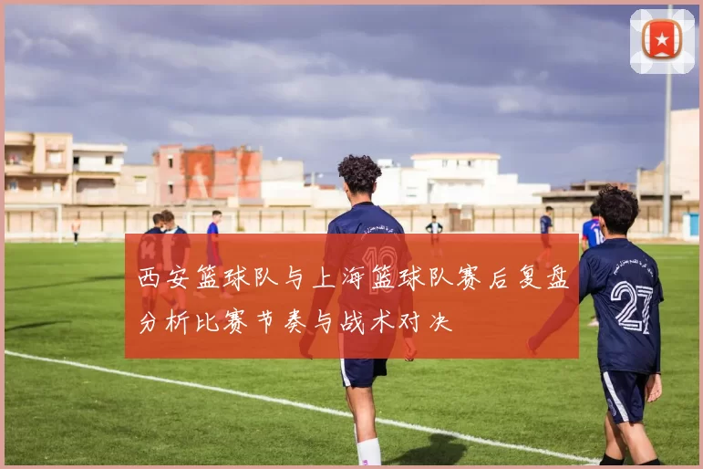 西安篮球队与上海篮球队赛后复盘分析比赛节奏与战术对决