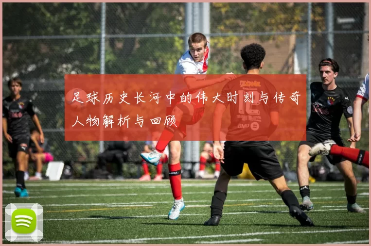 足球历史长河中的伟大时刻与传奇人物解析与回顾