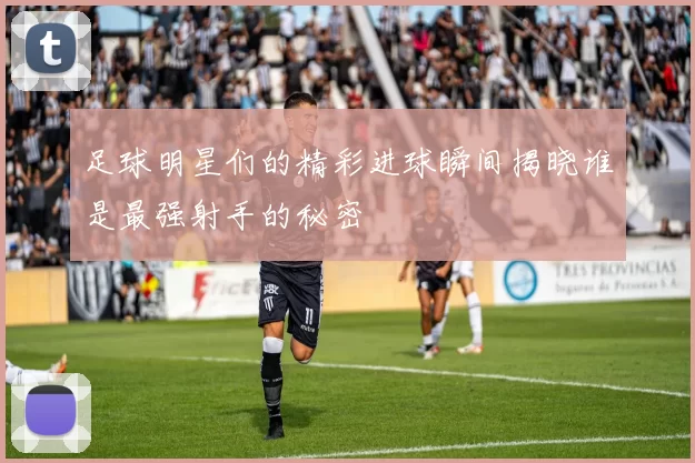 足球明星们的精彩进球瞬间揭晓谁是最强射手的秘密