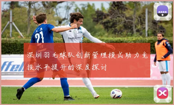 深圳羽毛球队创新管理模式助力竞技水平提升的深度探讨