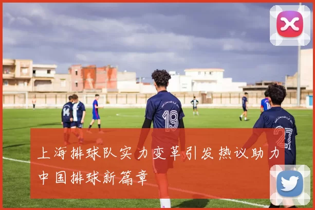 上海排球队实力变革引发热议助力中国排球新篇章