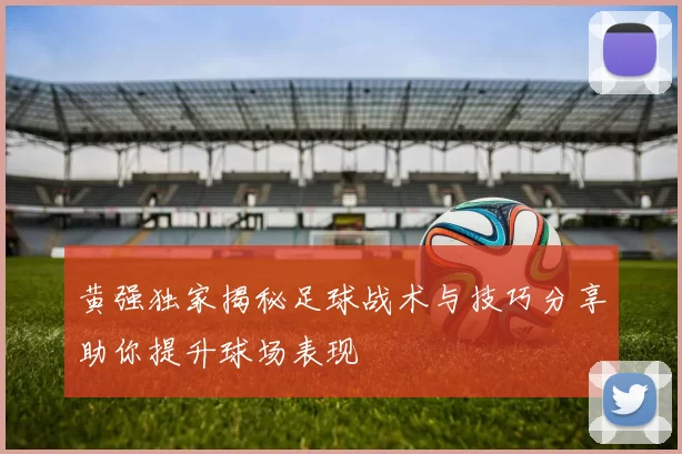 黄强独家揭秘足球战术与技巧分享助你提升球场表现