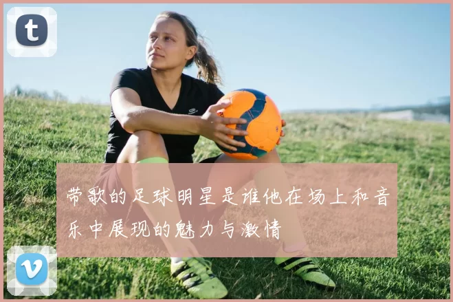 带歌的足球明星是谁他在场上和音乐中展现的魅力与激情