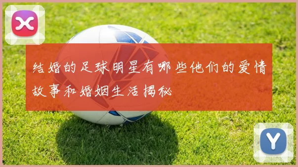 结婚的足球明星有哪些他们的爱情故事和婚姻生活揭秘