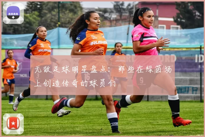 无敌足球明星盘点：那些在绿茵场上创造传奇的球员们