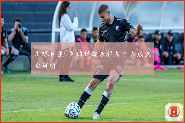 足球巨星C罗的辉煌历程与个人成就全解析