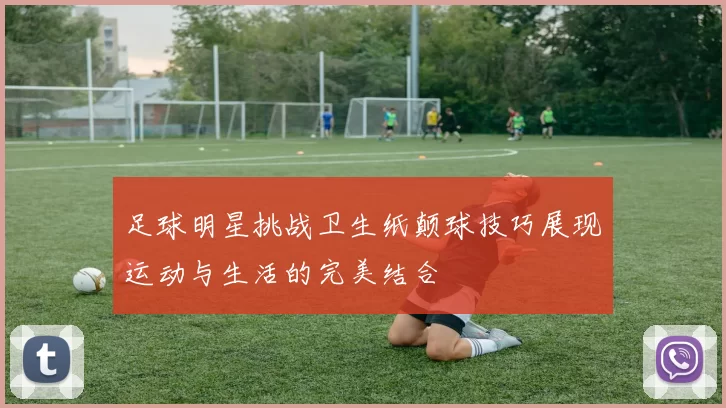 足球明星挑战卫生纸颠球技巧展现运动与生活的完美结合