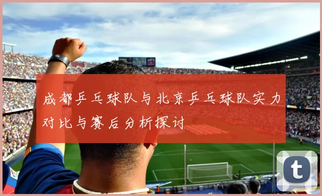成都乒乓球队与北京乒乓球队实力对比与赛后分析探讨