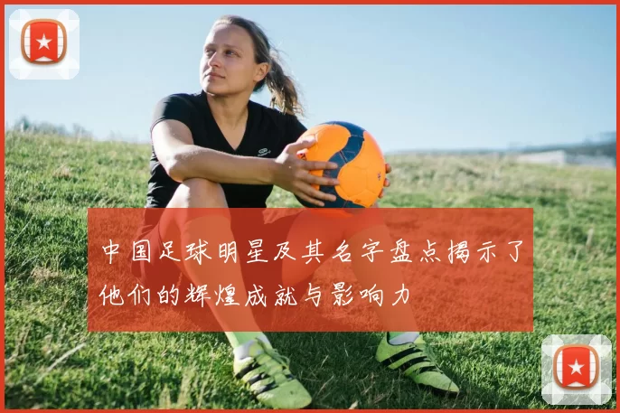 中国足球明星及其名字盘点揭示了他们的辉煌成就与影响力