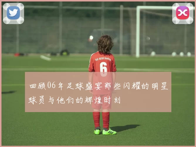 回顾06年足球盛宴那些闪耀的明星球员与他们的辉煌时刻