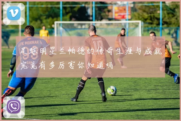 足球明星兰帕德的传奇生涯与成就究竟有多厉害你知道吗