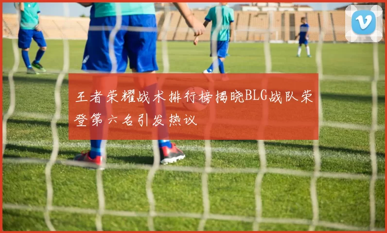 王者荣耀战术排行榜揭晓BLG战队荣登第六名引发热议